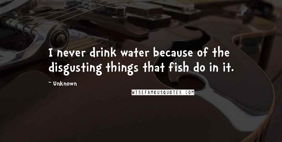 Unknown Quotes: I never drink water because of the disgusting things that fish do in it.