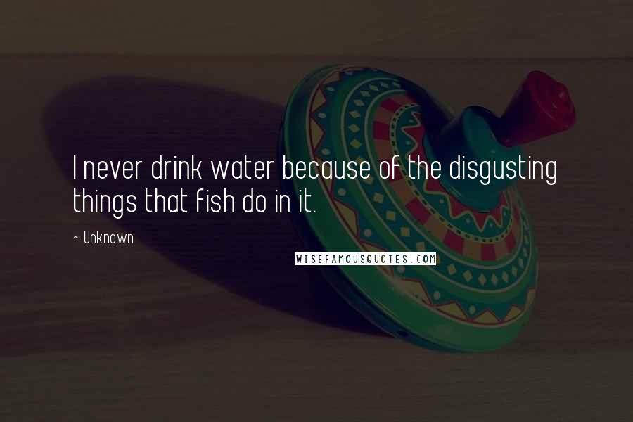 Unknown Quotes: I never drink water because of the disgusting things that fish do in it.