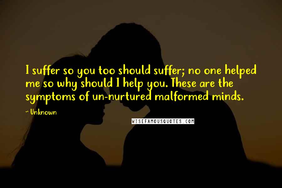 Unknown Quotes: I suffer so you too should suffer; no one helped me so why should I help you. These are the symptoms of un-nurtured malformed minds.