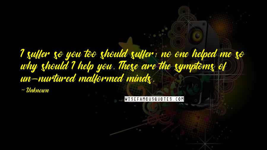 Unknown Quotes: I suffer so you too should suffer; no one helped me so why should I help you. These are the symptoms of un-nurtured malformed minds.