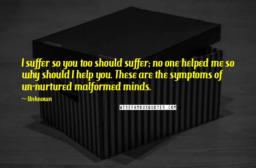 Unknown Quotes: I suffer so you too should suffer; no one helped me so why should I help you. These are the symptoms of un-nurtured malformed minds.