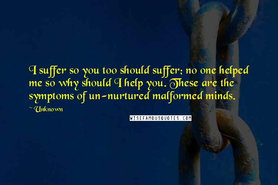 Unknown Quotes: I suffer so you too should suffer; no one helped me so why should I help you. These are the symptoms of un-nurtured malformed minds.
