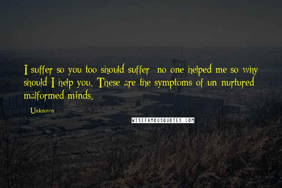 Unknown Quotes: I suffer so you too should suffer; no one helped me so why should I help you. These are the symptoms of un-nurtured malformed minds.