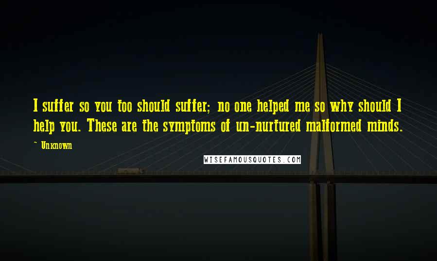 Unknown Quotes: I suffer so you too should suffer; no one helped me so why should I help you. These are the symptoms of un-nurtured malformed minds.