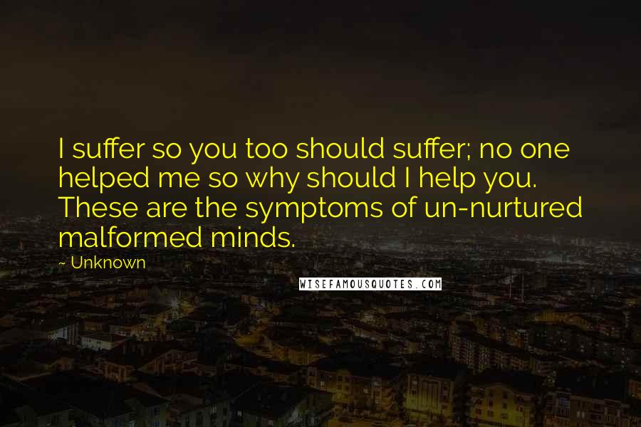 Unknown Quotes: I suffer so you too should suffer; no one helped me so why should I help you. These are the symptoms of un-nurtured malformed minds.