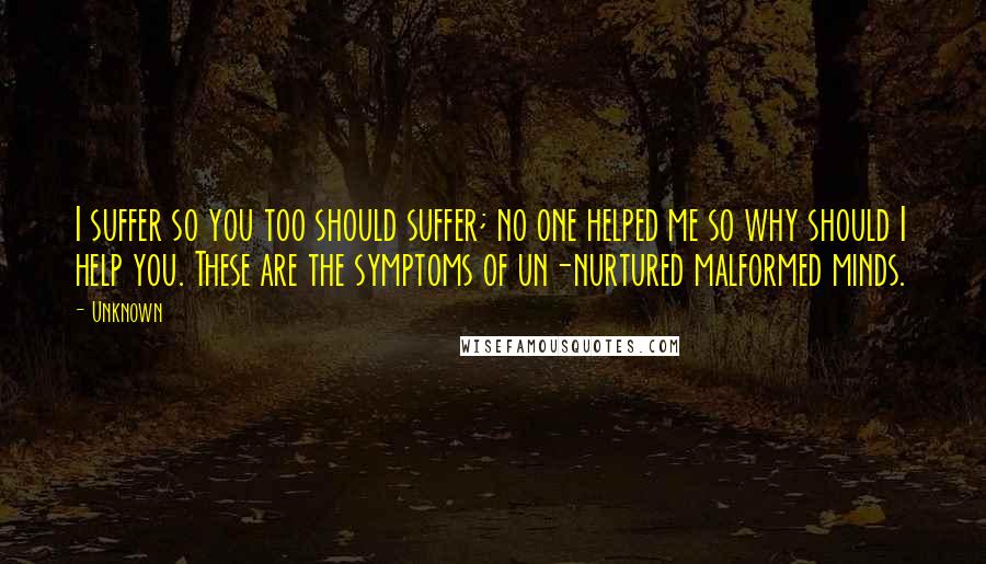 Unknown Quotes: I suffer so you too should suffer; no one helped me so why should I help you. These are the symptoms of un-nurtured malformed minds.