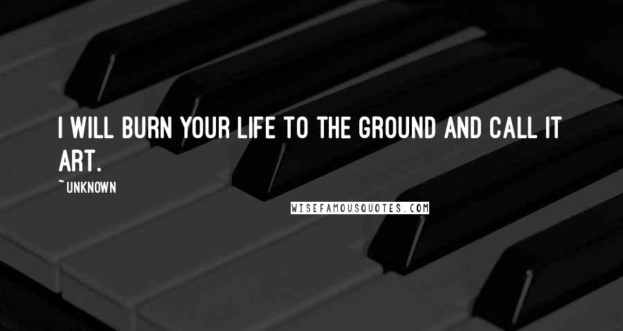 Unknown Quotes: I will burn your life to the ground and call it art.