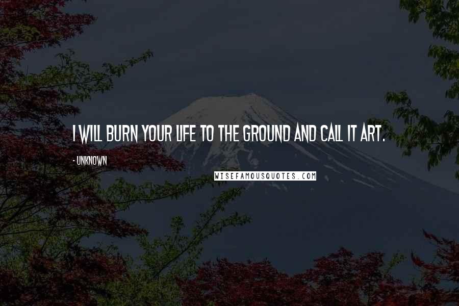 Unknown Quotes: I will burn your life to the ground and call it art.