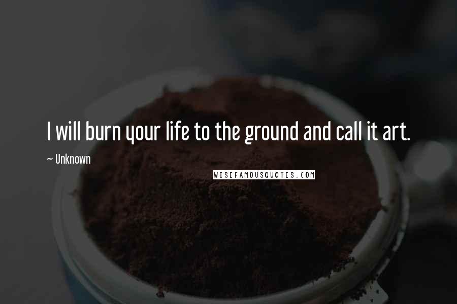 Unknown Quotes: I will burn your life to the ground and call it art.