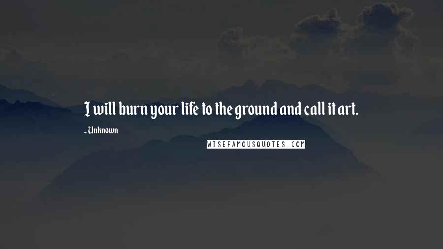 Unknown Quotes: I will burn your life to the ground and call it art.