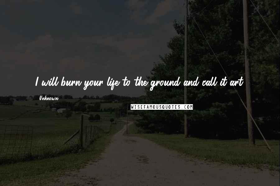 Unknown Quotes: I will burn your life to the ground and call it art.