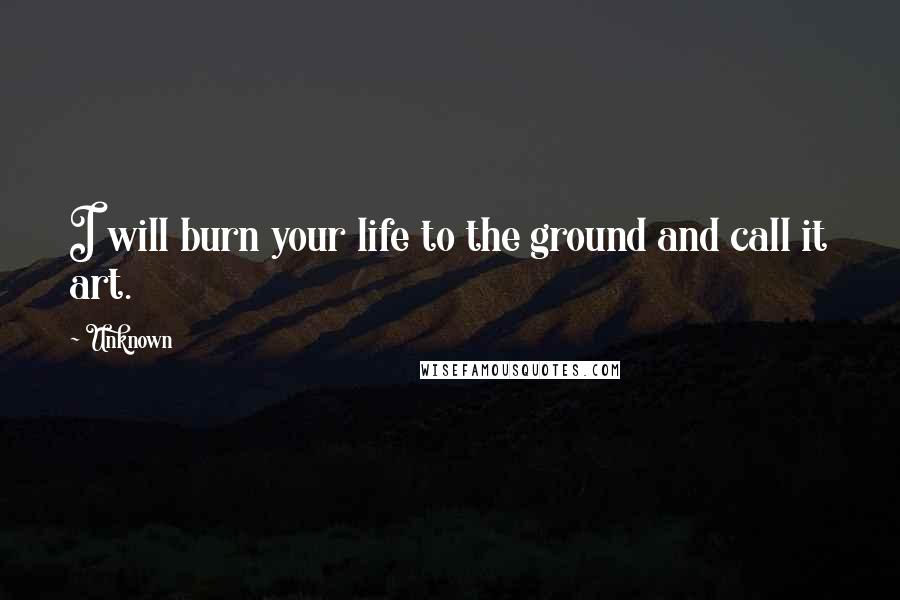 Unknown Quotes: I will burn your life to the ground and call it art.