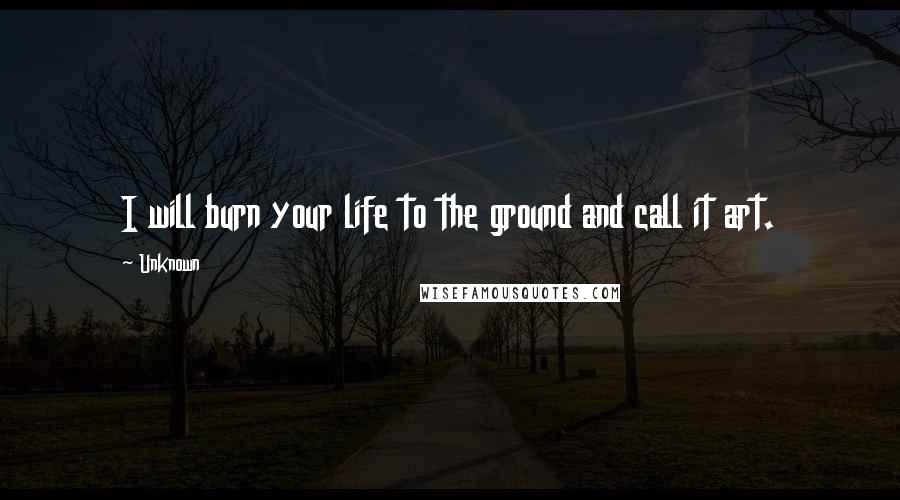 Unknown Quotes: I will burn your life to the ground and call it art.