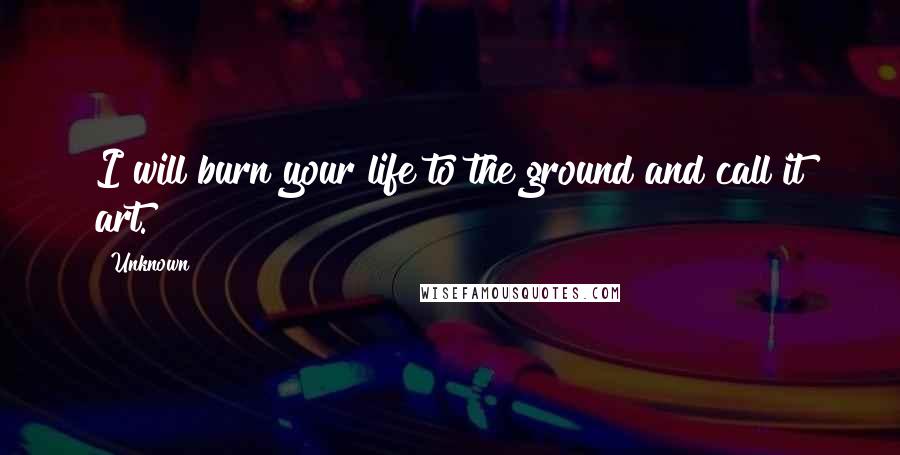 Unknown Quotes: I will burn your life to the ground and call it art.