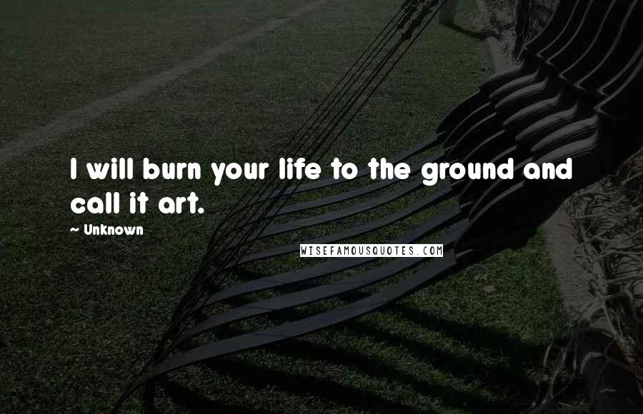Unknown Quotes: I will burn your life to the ground and call it art.