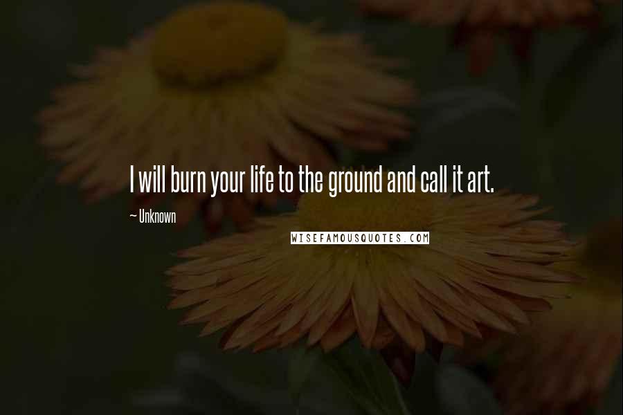 Unknown Quotes: I will burn your life to the ground and call it art.