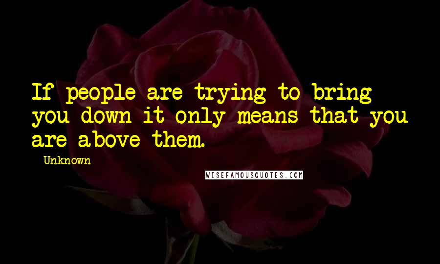 Unknown Quotes: If people are trying to bring you down it only means that you are above them.