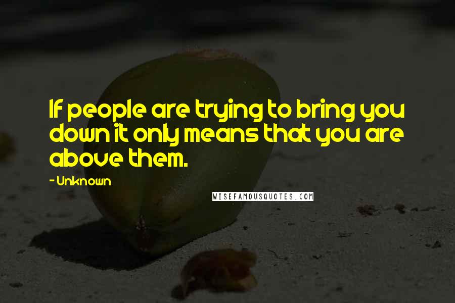 Unknown Quotes: If people are trying to bring you down it only means that you are above them.