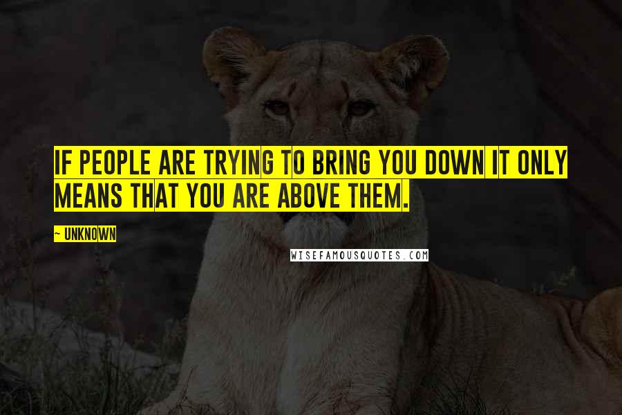 Unknown Quotes: If people are trying to bring you down it only means that you are above them.