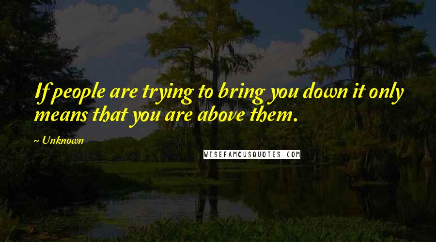 Unknown Quotes: If people are trying to bring you down it only means that you are above them.