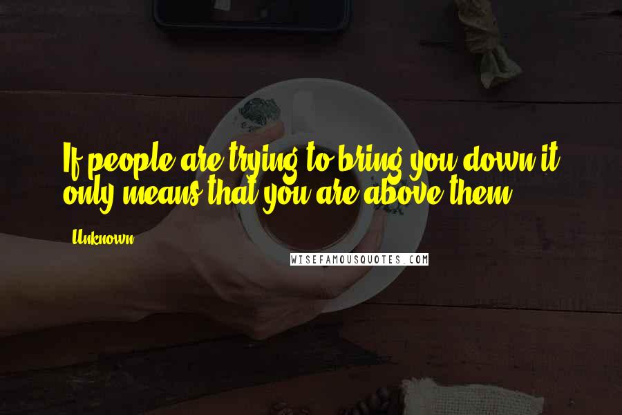 Unknown Quotes: If people are trying to bring you down it only means that you are above them.