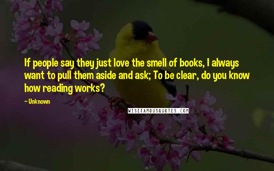 Unknown Quotes: If people say they just love the smell of books, I always want to pull them aside and ask; To be clear, do you know how reading works?