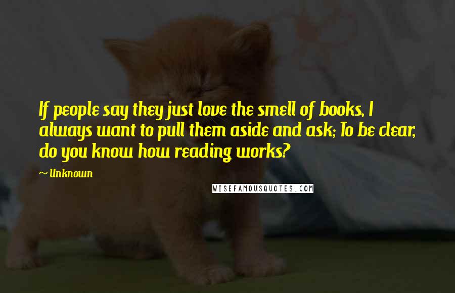 Unknown Quotes: If people say they just love the smell of books, I always want to pull them aside and ask; To be clear, do you know how reading works?