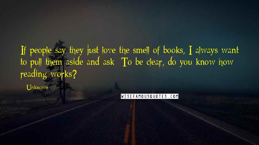 Unknown Quotes: If people say they just love the smell of books, I always want to pull them aside and ask; To be clear, do you know how reading works?