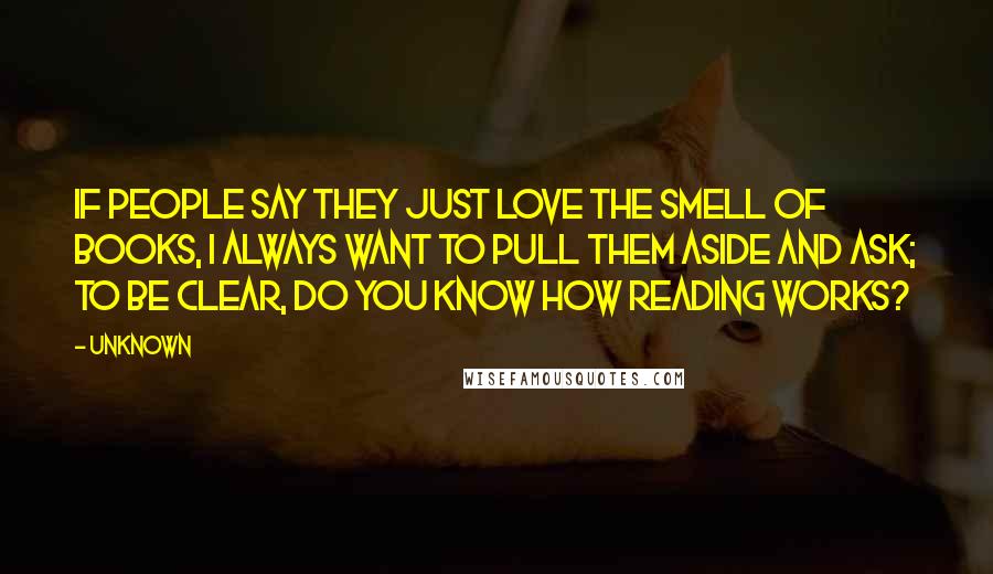 Unknown Quotes: If people say they just love the smell of books, I always want to pull them aside and ask; To be clear, do you know how reading works?