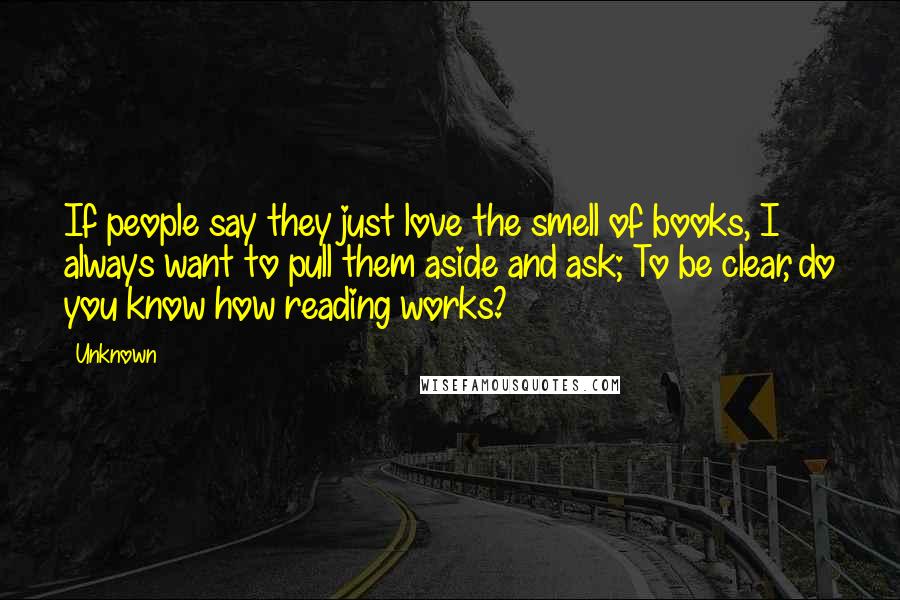 Unknown Quotes: If people say they just love the smell of books, I always want to pull them aside and ask; To be clear, do you know how reading works?