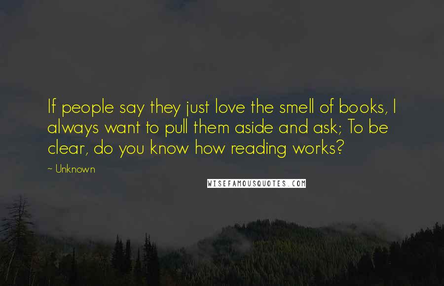 Unknown Quotes: If people say they just love the smell of books, I always want to pull them aside and ask; To be clear, do you know how reading works?