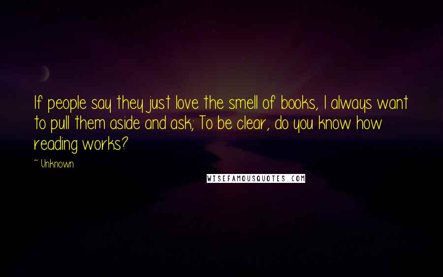 Unknown Quotes: If people say they just love the smell of books, I always want to pull them aside and ask; To be clear, do you know how reading works?