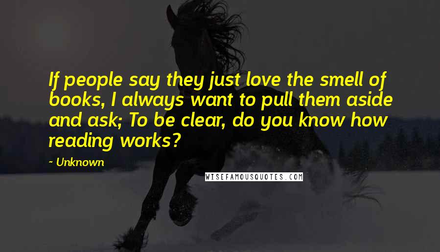 Unknown Quotes: If people say they just love the smell of books, I always want to pull them aside and ask; To be clear, do you know how reading works?