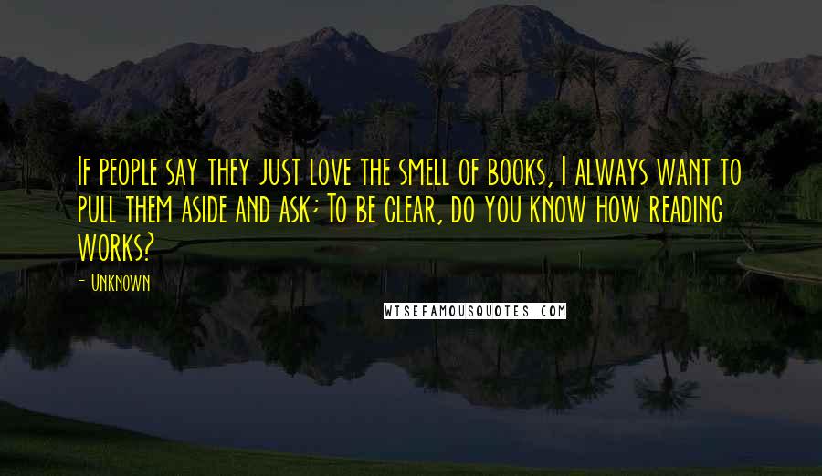 Unknown Quotes: If people say they just love the smell of books, I always want to pull them aside and ask; To be clear, do you know how reading works?