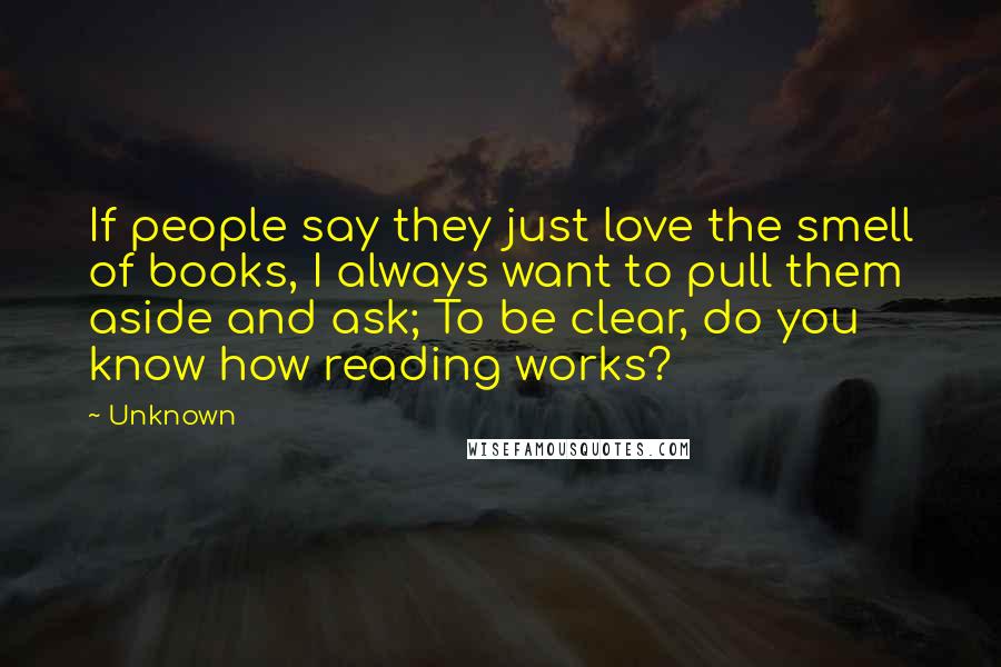 Unknown Quotes: If people say they just love the smell of books, I always want to pull them aside and ask; To be clear, do you know how reading works?