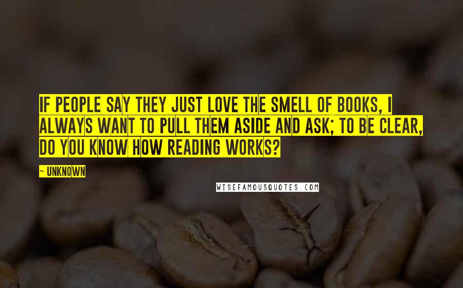 Unknown Quotes: If people say they just love the smell of books, I always want to pull them aside and ask; To be clear, do you know how reading works?