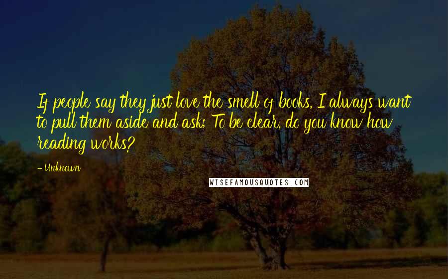 Unknown Quotes: If people say they just love the smell of books, I always want to pull them aside and ask; To be clear, do you know how reading works?