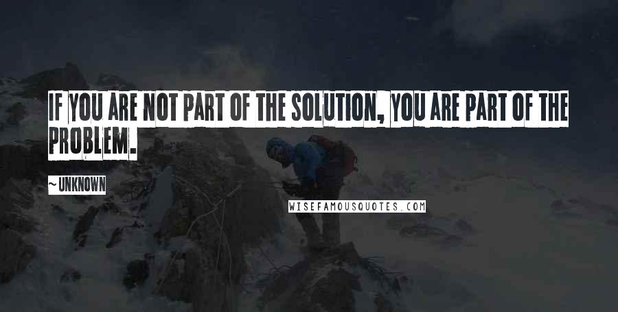 Unknown Quotes: If you are not part of the solution, you are part of the problem.