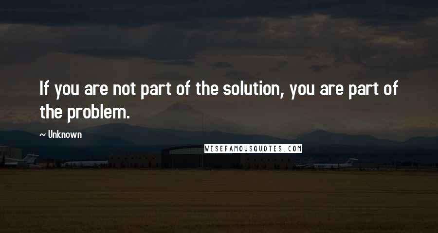 Unknown Quotes: If you are not part of the solution, you are part of the problem.