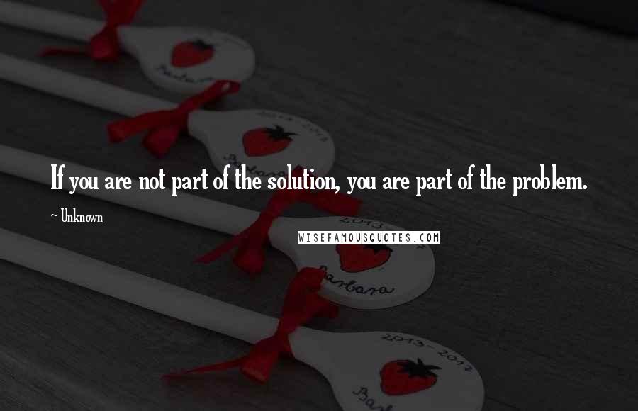 Unknown Quotes: If you are not part of the solution, you are part of the problem.