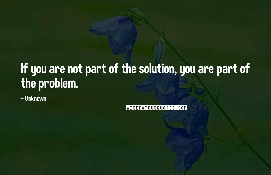 Unknown Quotes: If you are not part of the solution, you are part of the problem.