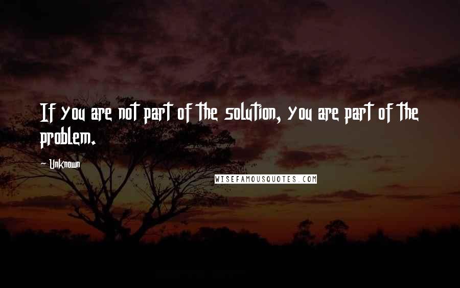 Unknown Quotes: If you are not part of the solution, you are part of the problem.