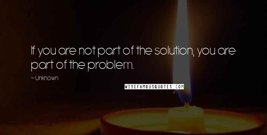 Unknown Quotes: If you are not part of the solution, you are part of the problem.