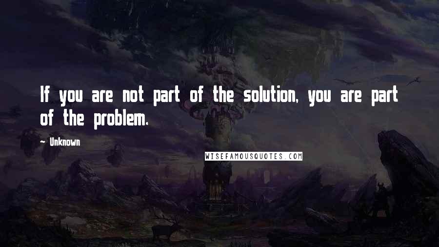 Unknown Quotes: If you are not part of the solution, you are part of the problem.
