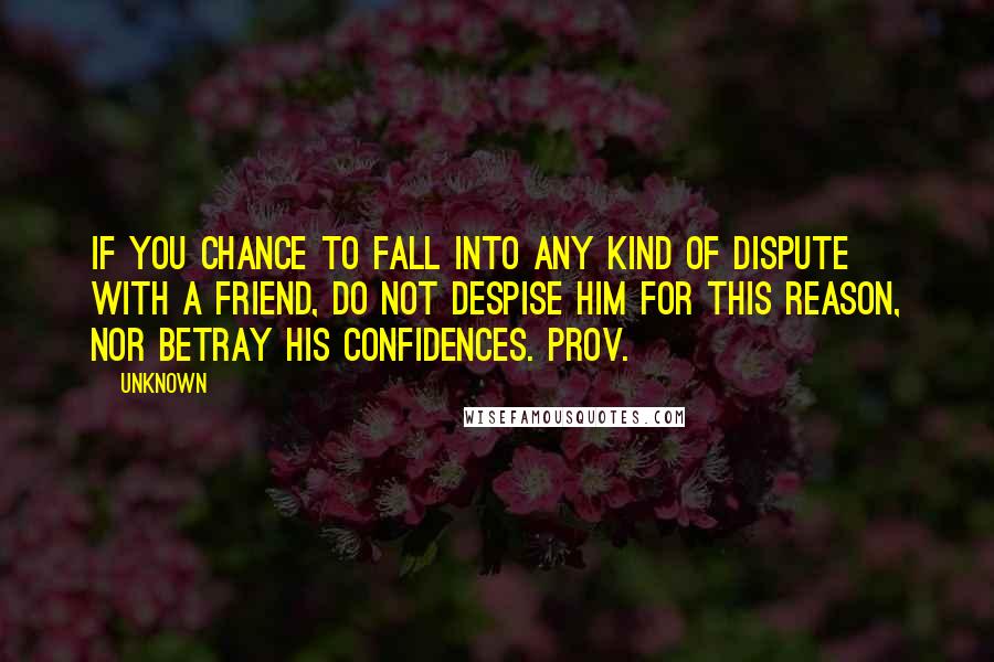 Unknown Quotes: If you chance to fall into any kind of dispute with a friend, do not despise him for this reason, nor betray his confidences. Prov.