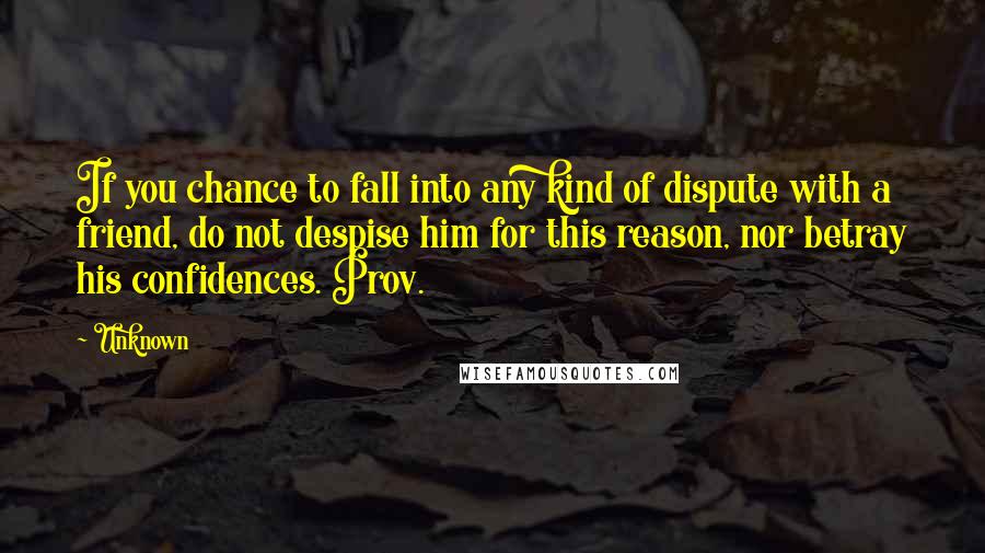 Unknown Quotes: If you chance to fall into any kind of dispute with a friend, do not despise him for this reason, nor betray his confidences. Prov.