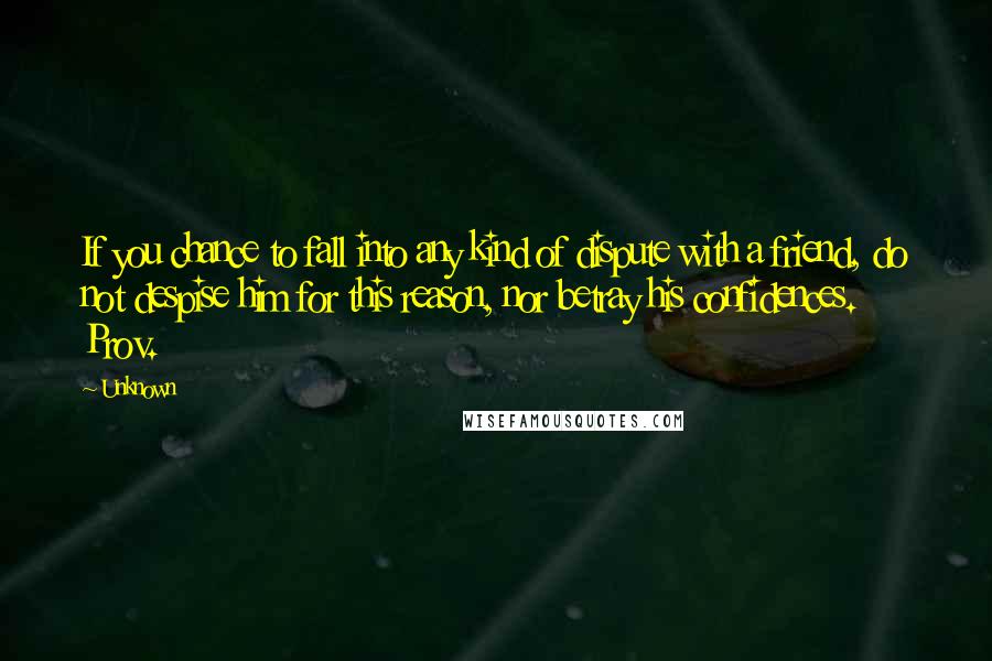 Unknown Quotes: If you chance to fall into any kind of dispute with a friend, do not despise him for this reason, nor betray his confidences. Prov.