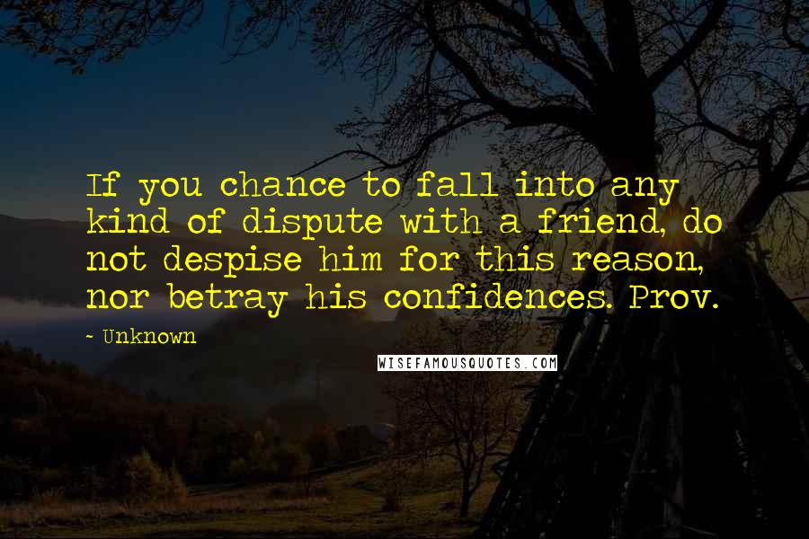 Unknown Quotes: If you chance to fall into any kind of dispute with a friend, do not despise him for this reason, nor betray his confidences. Prov.