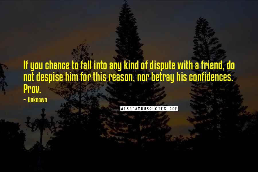 Unknown Quotes: If you chance to fall into any kind of dispute with a friend, do not despise him for this reason, nor betray his confidences. Prov.