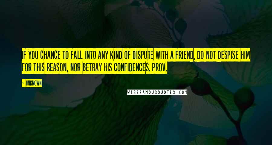 Unknown Quotes: If you chance to fall into any kind of dispute with a friend, do not despise him for this reason, nor betray his confidences. Prov.